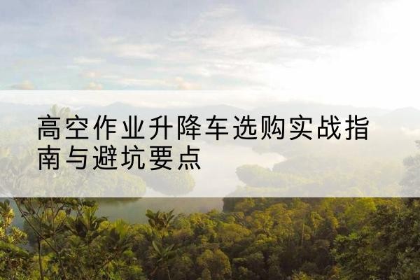 石渠升降车怎么选-高空作业升降车选购实战指南与避坑要点