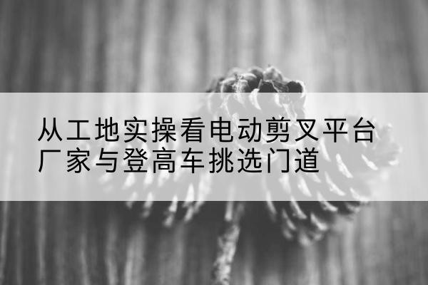 石渠电动剪叉升降平台厂家-从工地实操看电动剪叉平台厂家与登高车挑选门道