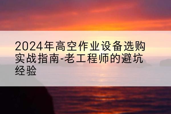 石渠高空作业升降机厂家推荐-2024年高空作业设备选购实战指南-老工程师的避坑经验