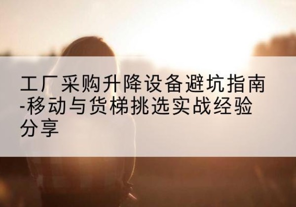 石渠移动式升降机怎么选-工厂采购升降设备避坑指南-移动与货梯挑选实战经验分享