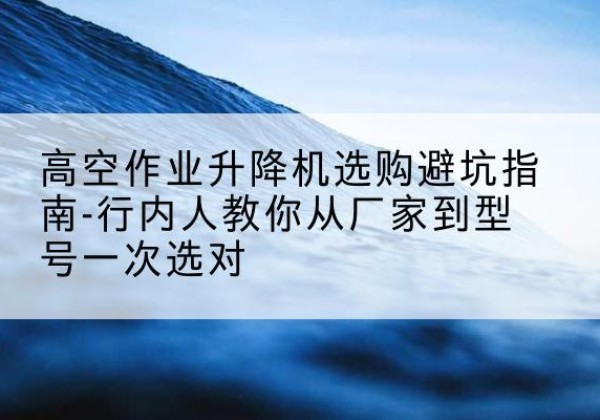 石渠升降平台厂家-高空作业升降机选购避坑指南-行内人教你从厂家到型号一次选对