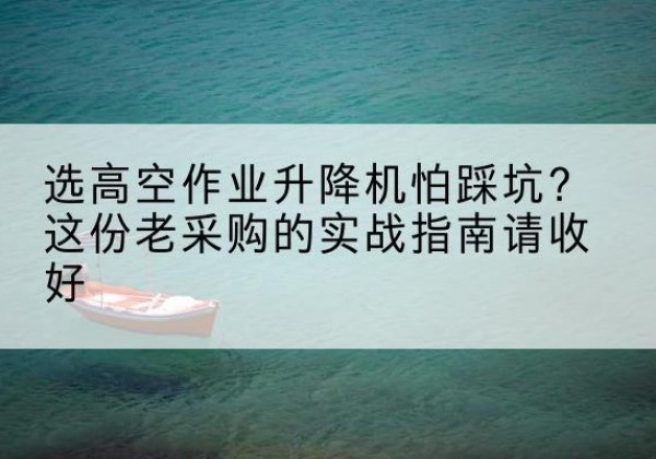 石渠高空作业升降机厂家推荐-选高空作业升降机怕踩坑？这份老采购的实战指南请收好