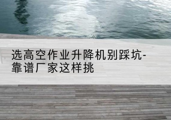 石渠剪叉式升降机厂家-选高空作业升降机别踩坑-靠谱厂家这样挑