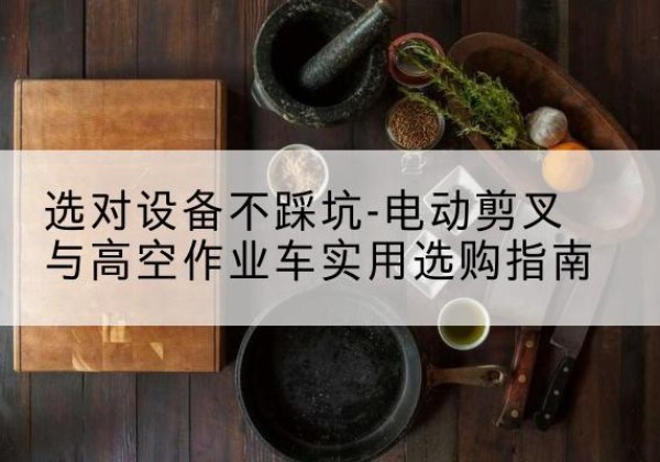 石渠电动剪叉升降平台怎么选-选对设备不踩坑-电动剪叉与高空作业车实用选购指南