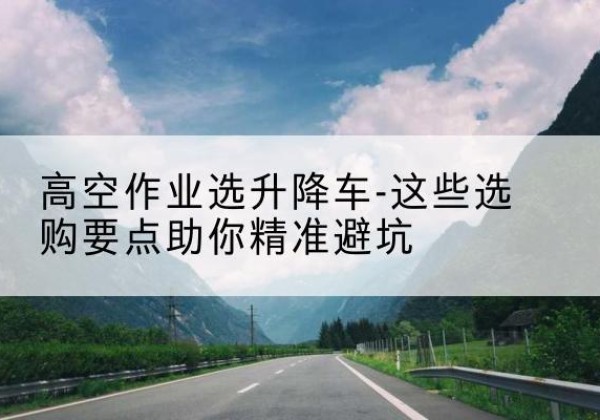 石渠升降车厂家-高空作业选升降车-这些选购要点助你*避坑