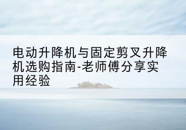 石渠电动升降机怎么选-电动升降机与固定剪叉升降机选购指南-老师傅分享实用经验