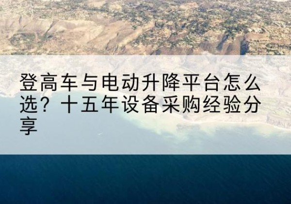 石渠登高车厂家厂家-登高车与电动升降平台怎么选？十五年设备采购经验分享