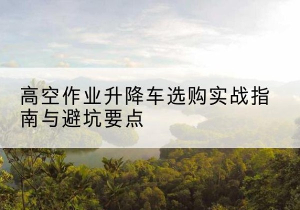 石渠升降车怎么选-高空作业升降车选购实战指南与避坑要点