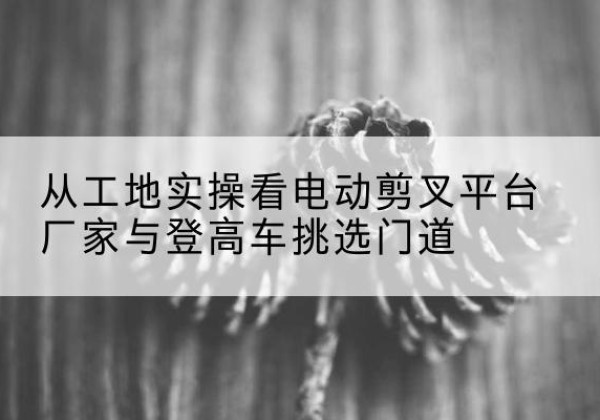 石渠电动剪叉升降平台厂家-从工地实操看电动剪叉平台厂家与登高车挑选门道