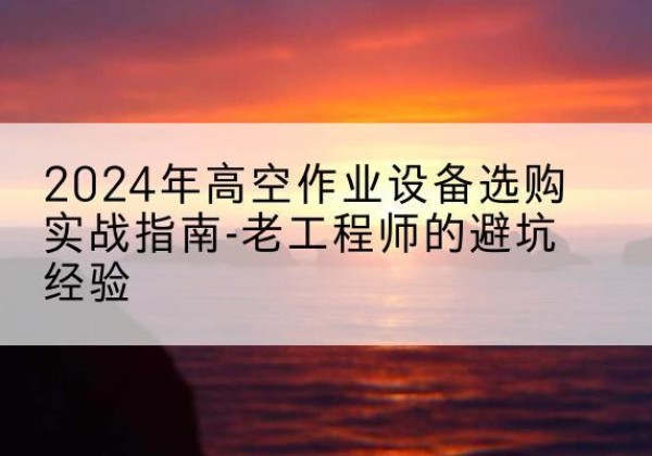 石渠高空作业升降机厂家推荐-2024年高空作业设备选购实战指南-老工程师的避坑经验